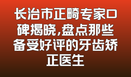 长治市正畸专家口碑揭晓，盘点那些备受好评的牙齿矫正医生