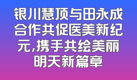 银川慧顶与田永成合作共促医美新纪元，携手共绘美丽明天新篇章
