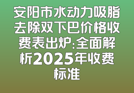 安阳市水动力吸脂去除双下巴价格收费表出炉：全面解析2025年收费标准