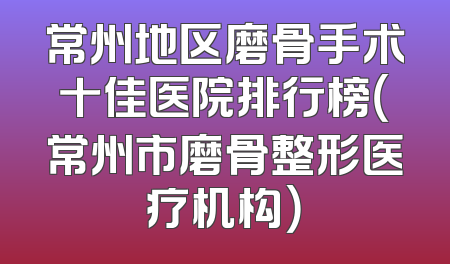 常州地区磨骨手术十佳医院排行榜（常州市磨骨整形医疗机构）