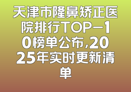 天津市隆鼻矫正医院排行TOP_10榜单公布，2025年实时更新清单