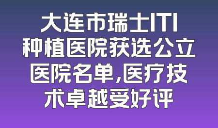 大连市瑞士ITI种植医院获选公立医院名单，医疗技术卓越受好评