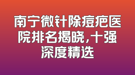 南宁微针除痘疤医院排名揭晓，十强深度精选