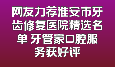 网友力荐淮安市牙齿修复医院精选名单 牙管家口腔服务获好评