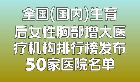 全国（国内）生育后女性胸部增大医疗机构排行榜发布50家医院名单