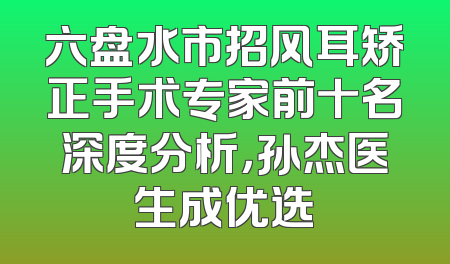 六盘水市招风耳矫正手术专家前十名深度分析，孙杰医生成优选