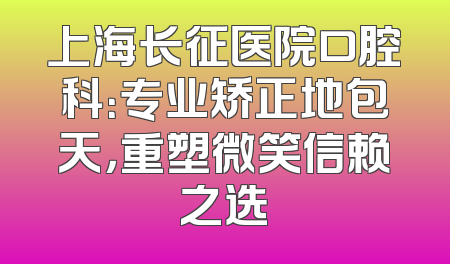 上海长征医院口腔科：专业矫正地包天，重塑微笑信赖之选