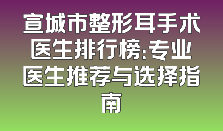 宣城市整形耳手术医生排行榜：专业医生推荐与选择指南