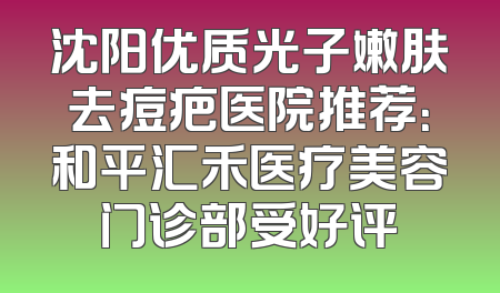 沈阳优质光子嫩肤去痘疤医院推荐：和平汇禾医疗美容门诊部受好评