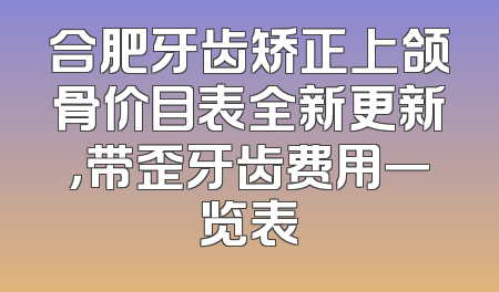 合肥牙齿矫正上颌骨价目表全新更新，带歪牙齿费用一览表