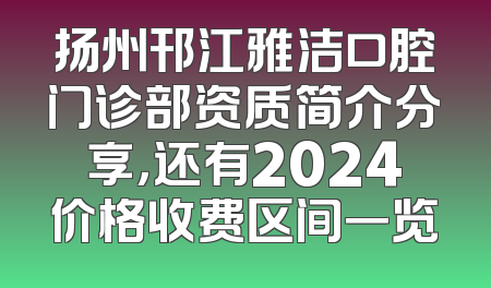 扬州邗江雅洁口腔门诊部资质简介分享，还有2024价格收费区间一览