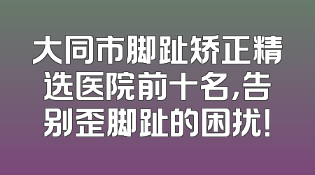 大同市脚趾矫正精选医院前十名，告别歪脚趾的困扰！