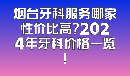烟台牙科服务哪家性价比高？2024年牙科价格一览！