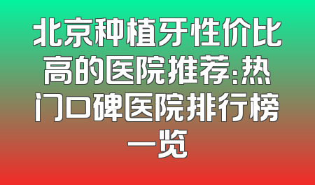 北京种植牙性价比高的医院推荐：热门口碑医院排行榜一览