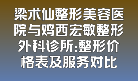 梁术仙整形美容医院与鸡西宏敏整形外科诊所：整形价格表及服务对比