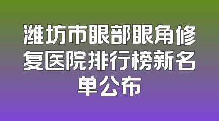 潍坊市眼部眼角修复医院排行榜新名单公布