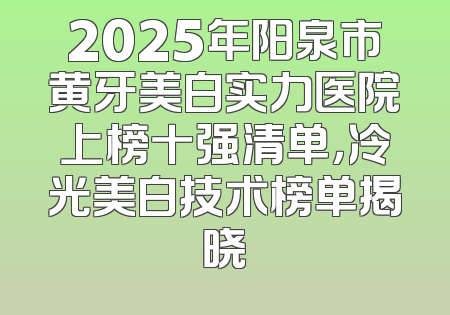 2025年阳泉市黄牙美白实力医院上榜十强清单，冷光美白技术榜单揭晓