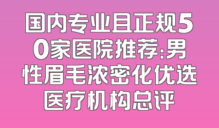 国内专业且正规50家医院推荐：男性眉毛浓密化优选医疗机构总评