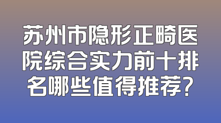 苏州市隐形正畸医院综合实力前十排名哪些值得推荐？