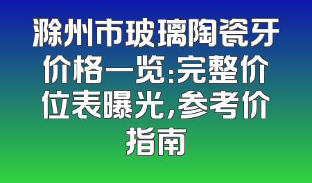 滁州市玻璃陶瓷牙价格一览：完整价位表曝光，参考价指南