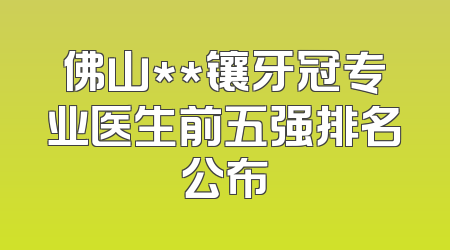 佛山**镶牙冠专业医生前五强排名公布