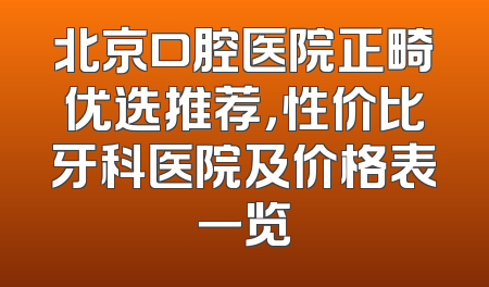 北京口腔医院正畸优选推荐，性价比牙科医院及价格表一览