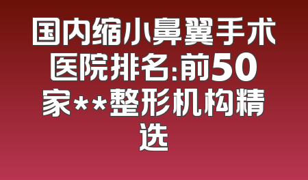 国内缩小鼻翼手术医院排名：前50家**整形机构精选