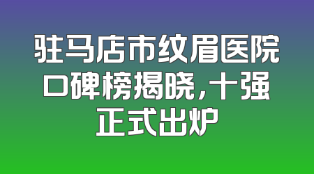 驻马店市纹眉医院口碑榜揭晓，十强正式出炉
