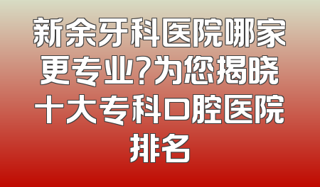 新余牙科医院哪家更专业？为您揭晓十大专科口腔医院排名
