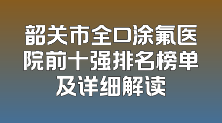 韶关市全口涂氟医院前十强排名榜单及详细解读