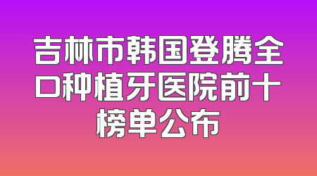 吉林市韩国登腾全口种植牙医院前十榜单公布