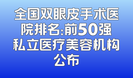 全国双眼皮手术医院排名：前50强私立医疗美容机构公布