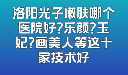 洛阳光子嫩肤哪个医院好？乐颜？玉妃？画美人等这十家技术好