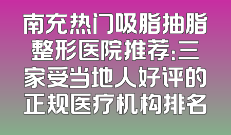 南充热门吸脂抽脂整形医院推荐：三家受当地人好评的正规医疗机构排名