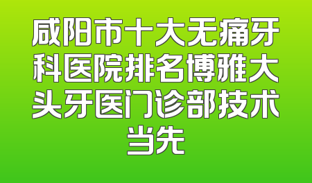 咸阳市十大无痛牙科医院排名博雅大头牙医门诊部技术当先