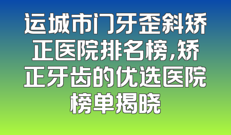 运城市门牙歪斜矫正医院排名榜，矫正牙齿的优选医院榜单揭晓
