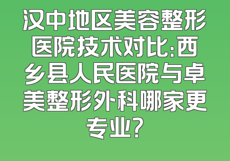 汉中地区美容整形医院技术对比：西乡县人民医院与卓美整形外科哪家更专业？