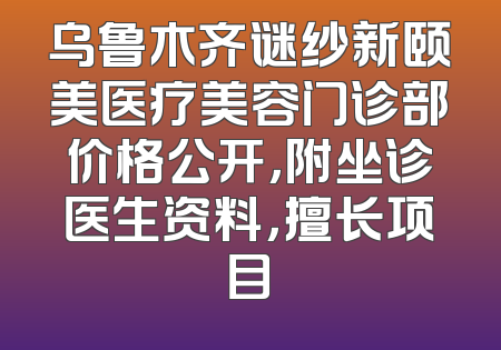 乌鲁木齐谜纱新颐美医疗美容门诊部价格公开，附坐诊医生资料，擅长项目