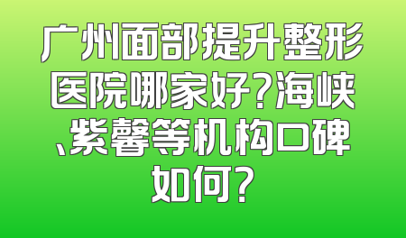 广州面部提升整形医院哪家好？海峡、紫馨等机构口碑如何？