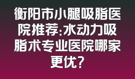 衡阳市小腿吸脂医院推荐：水动力吸脂术专业医院哪家更优？