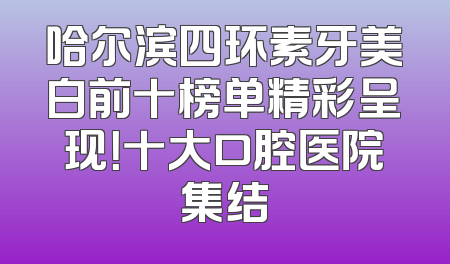 哈尔滨四环素牙美白前十榜单精彩呈现！十大口腔医院集结