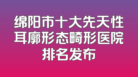 绵阳市十大先天性耳廓形态畸形医院排名发布