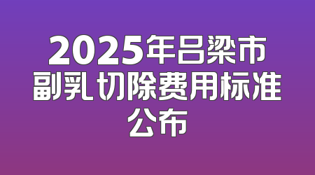 2025年吕梁市副乳切除费用标准公布
