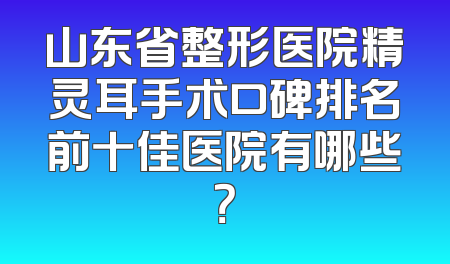 山东省整形医院精灵耳手术口碑排名前十佳医院有哪些？