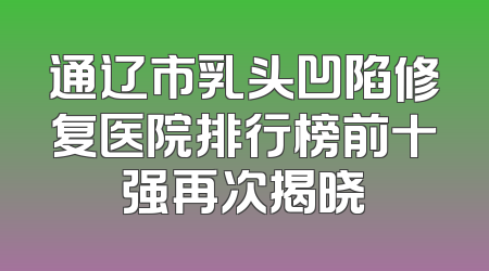 通辽市乳头凹陷修复医院排行榜前十强再次揭晓