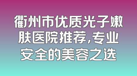 衢州市优质光子嫩肤医院推荐，专业安全的美容之选