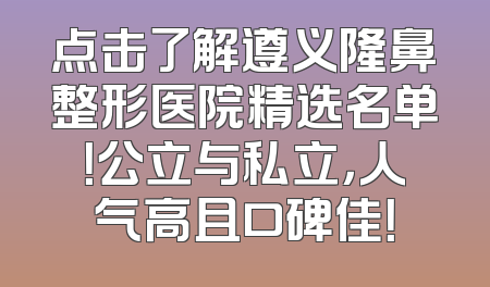 点击了解遵义隆鼻整形医院精选名单！公立与私立，人气高且口碑佳！