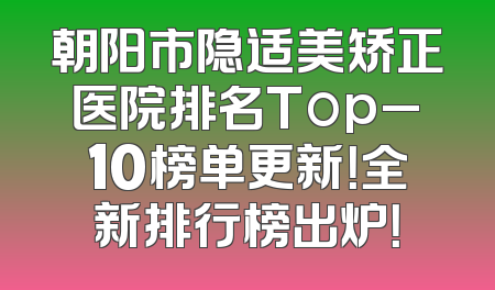 朝阳市隐适美矫正医院排名Top_10榜单更新！全新排行榜出炉！