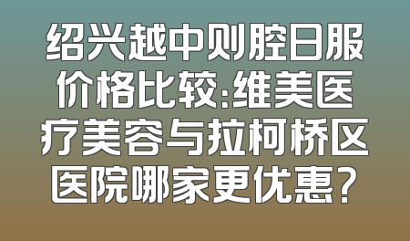 绍兴越中则腔日服价格比较：维美医疗美容与拉柯桥区医院哪家更优惠？