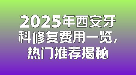 2025年西安牙科修复费用一览，热门推荐揭秘